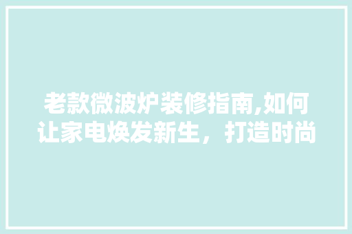 老款微波炉装修指南,如何让家电焕发新生，打造时尚家居空间 老款微波炉装修指南,如何让家电焕发新生，打造时尚家居空间 MI家公司推荐