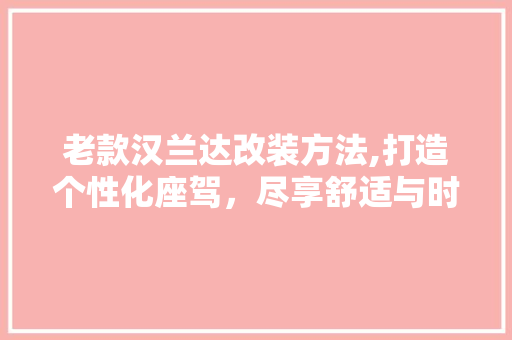 老款汉兰达改装方法,打造个性化座驾，尽享舒适与时尚 老款汉兰达改装方法,打造个性化座驾，尽享舒适与时尚 MI家装修经验