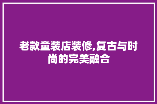 老款童装店装修,复古与时尚的完美融合 老款童装店装修,复古与时尚的完美融合 MI家装修攻略