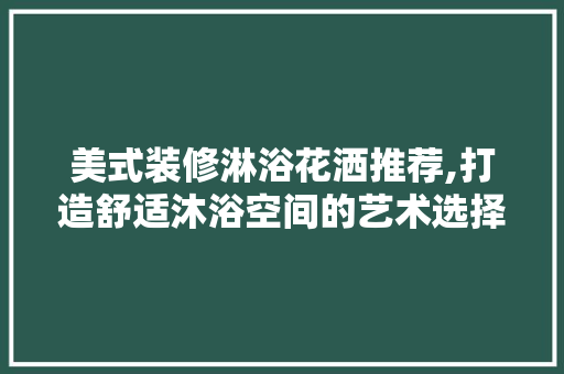 美式装修淋浴花洒推荐,打造舒适沐浴空间的艺术选择 美式装修淋浴花洒推荐,打造舒适沐浴空间的艺术选择 MI家设计指南