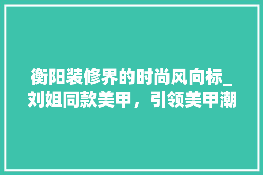 衡阳装修界的时尚风向标_刘姐同款美甲，引领美甲潮流新趋势 衡阳装修界的时尚风向标_刘姐同款美甲，引领美甲潮流新趋势 MI家装修经验