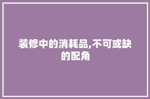 装修中的消耗品,不可或缺的配角 装修中的消耗品,不可或缺的配角 MI家设计百科