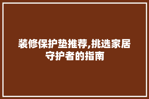 装修保护垫推荐,挑选家居守护者的指南(装修保护垫怎么使用图片)