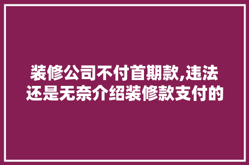 装修公司不付首期款,违法还是无奈介绍装修款支付的法律边界
