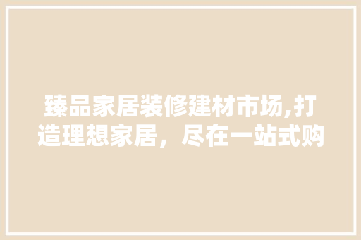 臻品家居装修建材市场,打造理想家居，尽在一站式购物天堂 臻品家居装修建材市场,打造理想家居，尽在一站式购物天堂 MI家装修经验