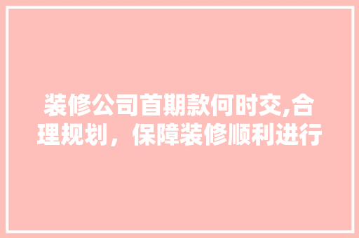 装修公司首期款何时交,合理规划，保障装修顺利进行