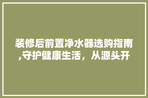 装修后前置净水器选购指南,守护健康生活，从源头开始 装修后前置净水器选购指南,守护健康生活，从源头开始 MI家设计指南