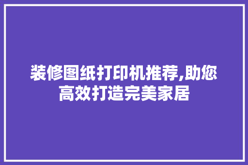 装修图纸打印机推荐,助您高效打造完美家居(装修效果图打印机)