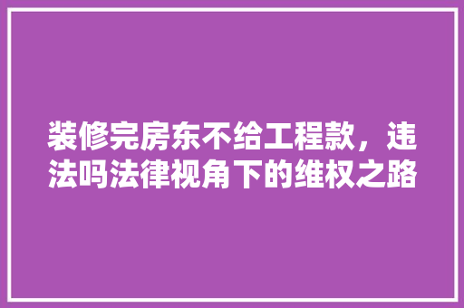 装修完房东不给工程款，违法吗法律视角下的维权之路 装修完房东不给工程款，违法吗法律视角下的维权之路 MI家设计百科