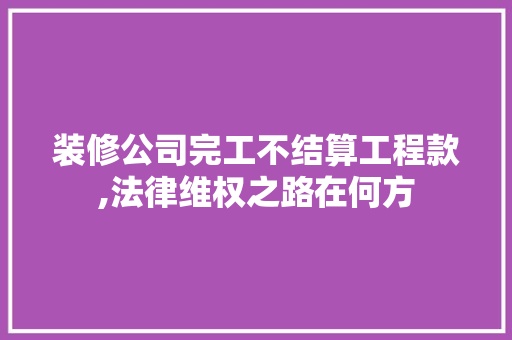 装修公司完工不结算工程款,法律维权之路在何方 装修公司完工不结算工程款,法律维权之路在何方 MI家设计百科